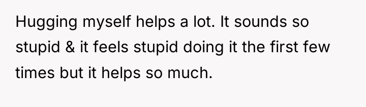 Hugging myself helps a lot. It sounds so stupid &...