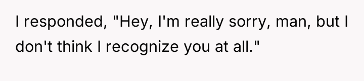I responded, "Hey, I'm really sorry, man, but I don't...
