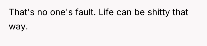 That's no one's fault. Life can be shitty that way.