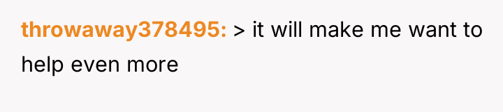 throwaway378495 > it will make me want to help even...