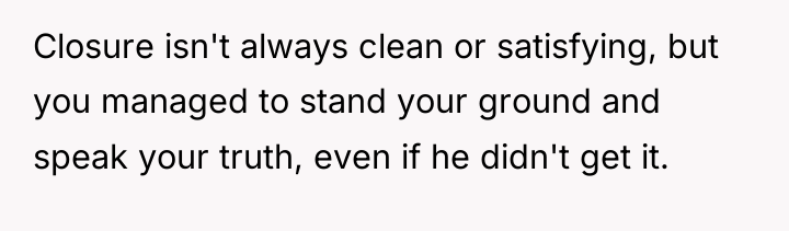 Closure isn't always clean or satisfying, but you managed to...
