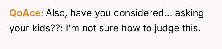 QoAce Also, have you considered... asking your kids??: I'm not...