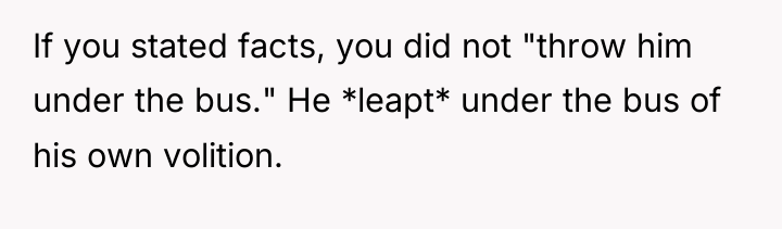 If you stated facts, you did not "throw him under...