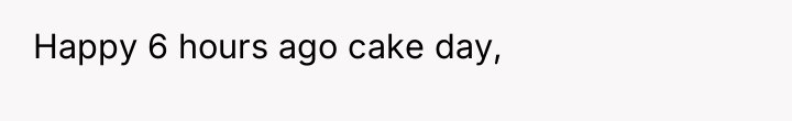 Happy 6 hours ago cake day,