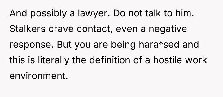 And possibly a lawyer. Do not talk to him. Stalkers...