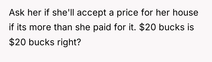 Ask her if she'll accept a price for her house...