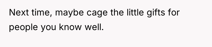 Next time, maybe cage the little gifts for people you...