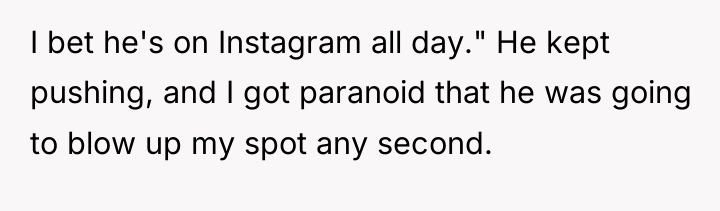 I bet he's on Instagram all day." He kept pushing,...