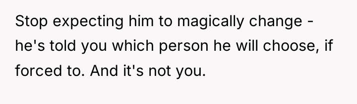 Stop expecting him to magically change - he's told you...