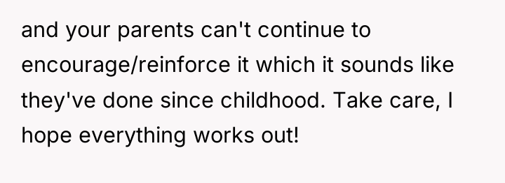 and your parents can't continue to encourage/reinforce it which it...