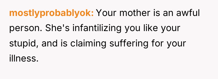 mostlyprobablyok Your mother is an awful person. She's infantilizing you...