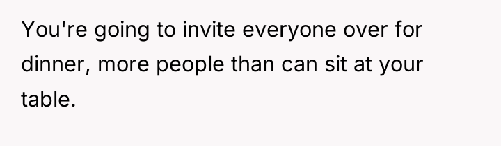 You're going to invite everyone over for dinner, more people...