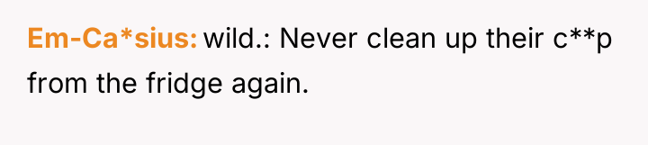 Em-Ca*sius wild.: Never clean up their c**p from the fridge...