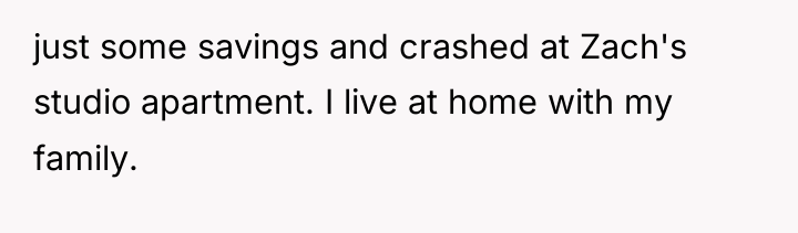 just some savings and crashed at Zach's studio apartment. I...