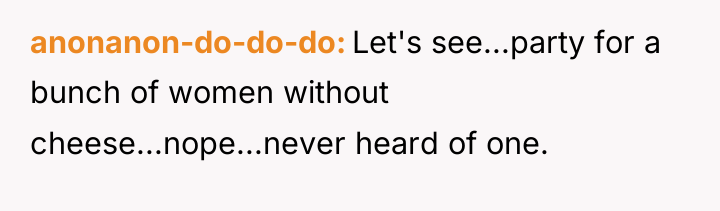 anonanon-do-do-do Let's see...party for a bunch of women without cheese...nope...never...