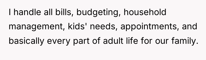I handle all bills, budgeting, household management, kids' needs, appointments,...