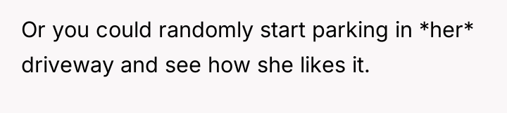 Or you could randomly start parking in *her* driveway and...