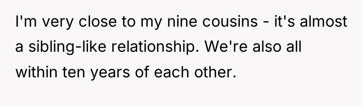 I'm very close to my nine cousins - it's almost...