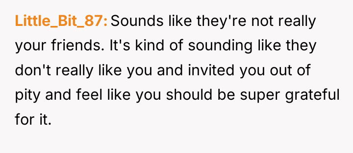 Little_Bit_87 Sounds like they're not really your friends. It's kind...