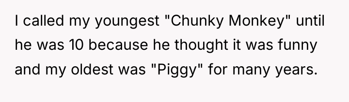 I called my youngest "Chunky Monkey" until he was 10...