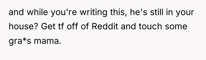 and while you're writing this, he's still in your house?...
