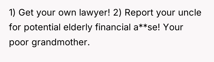 1) Get your own lawyer! 2) Report your uncle for...