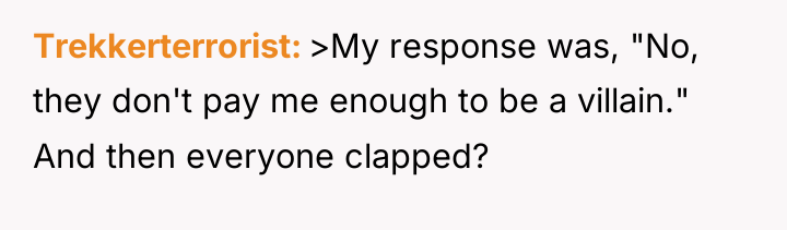 Trekkerterrorist >My response was, "No, they don't pay me enough...