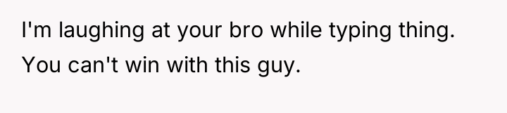 I'm laughing at your bro while typing thing. You can't...