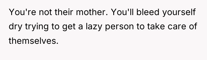 You're not their mother. You'll bleed yourself dry trying to...