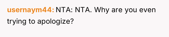 usernaym44 NTA: NTA. Why are you even trying to apologize?