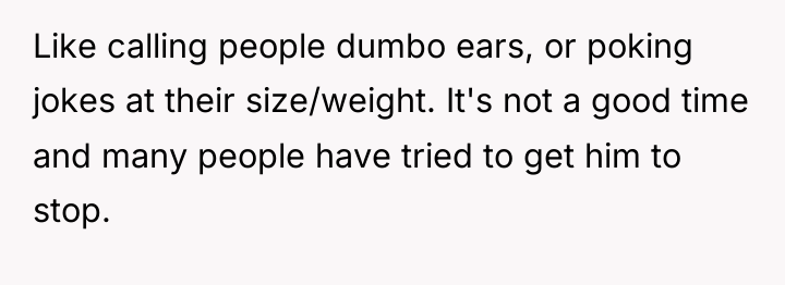 Like calling people dumbo ears, or poking jokes at their...