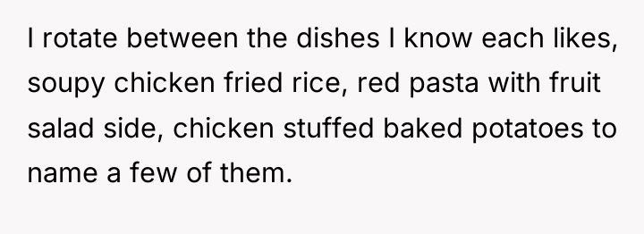I rotate between the dishes I know each likes, soupy...