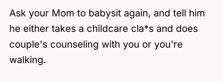 Ask your Mom to babysit again, and tell him he...
