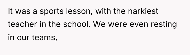It was a sports lesson, with the narkiest teacher in...