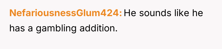 NefariousnessGlum424 He sounds like he has a gambling addition.