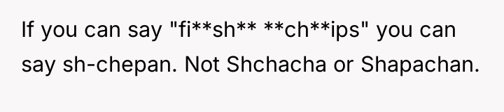 If you can say "fi**sh** **ch**ips" you can say sh-chepan....