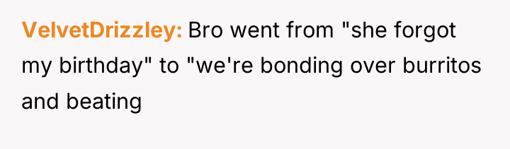 VelvetDrizzley Bro went from "she forgot my birthday" to "we're...
