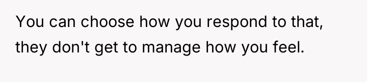 You can choose how you respond to that, they don't...
