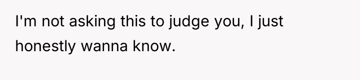 I'm not asking this to judge you, I just honestly...