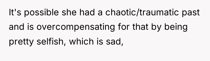 It's possible she had a chaotic/traumatic past and is overcompensating...