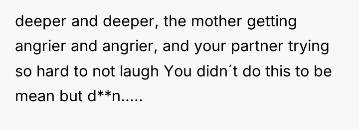 deeper and deeper, the mother getting angrier and angrier, and...