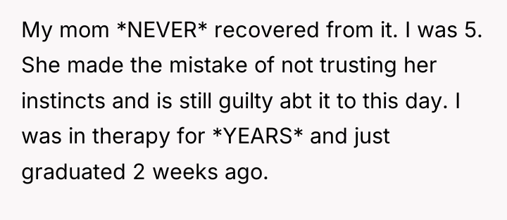 My mom *NEVER* recovered from it. I was 5. She...