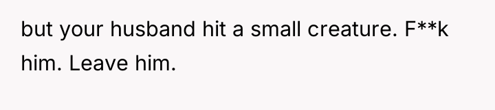 but your husband hit a small creature. F**k him. Leave...