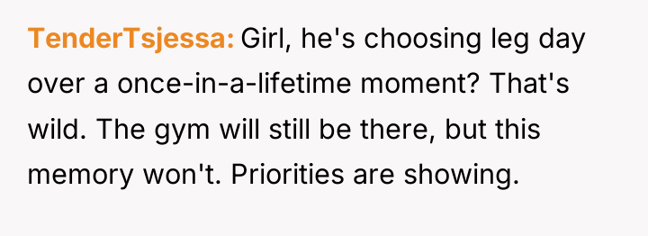 TenderTsjessa Girl, he's choosing leg day over a once-in-a-lifetime moment?...