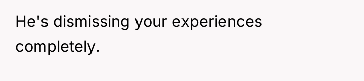 He's dismissing your experiences completely.