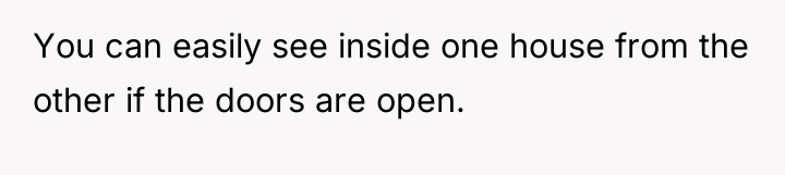 You can easily see inside one house from the other...