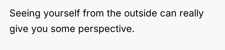 Seeing yourself from the outside can really give you some...
