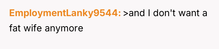 EmploymentLanky9544 >and I don't want a fat wife anymore