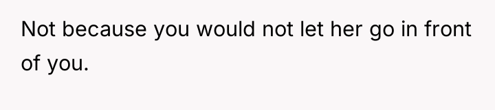 Not because you would not let her go in front...