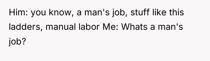 Him: you know, a man's job, stuff like this ladders,...